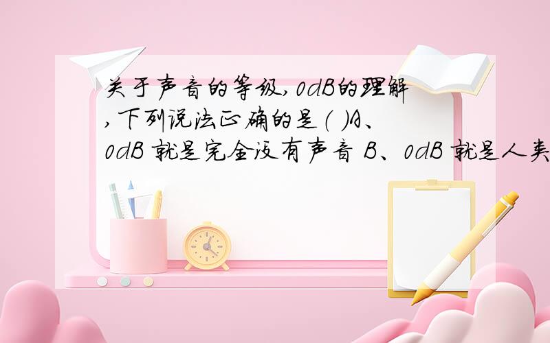 关于声音的等级,0dB的理解,下列说法正确的是（ ）A、0dB 就是完全没有声音 B、0dB 就是人类听不到的很小的声音 C、0dB 就是人们刚刚能听到的声音 D、0dB就是人类能发出的最小的声音