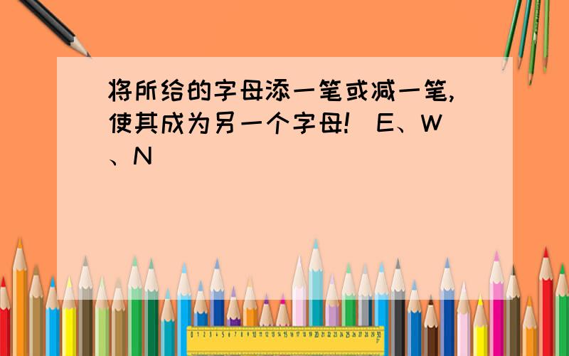 将所给的字母添一笔或减一笔,使其成为另一个字母!（E、W、N）