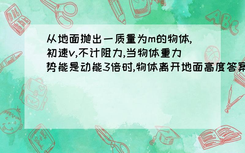 从地面抛出一质量为m的物体,初速v,不计阻力,当物体重力势能是动能3倍时,物体离开地面高度答案为什么是h=(3V^2)/(8g)?