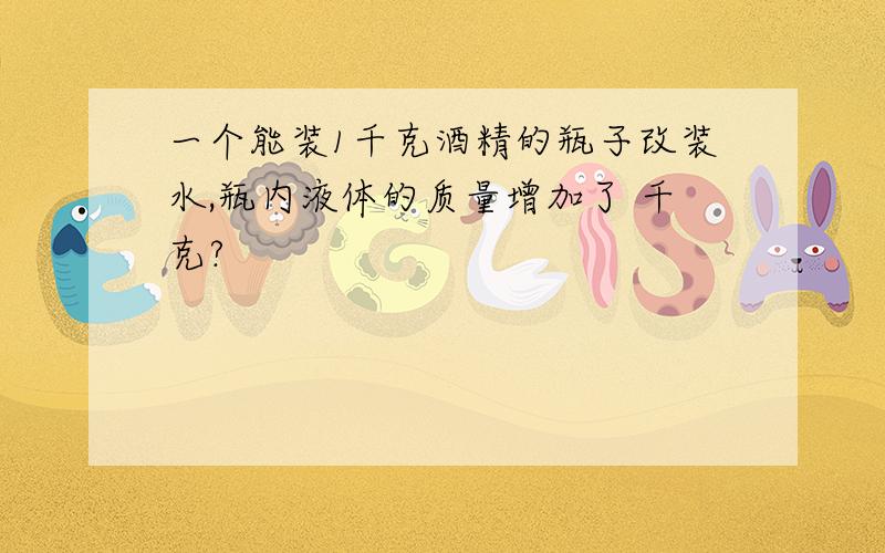 一个能装1千克酒精的瓶子改装水,瓶内液体的质量增加了 千克?