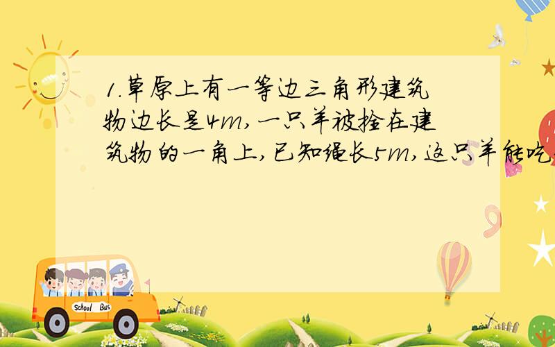 1.草原上有一等边三角形建筑物边长是4m,一只羊被拴在建筑物的一角上,已知绳长5m,这只羊能吃到草的面积是多少?2.环形的外圆与内圆的周长分别为250cm和150cm,求环形的宽.