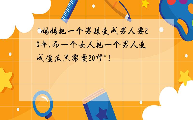 “妈妈把一个男孩变成男人要20年,而一个女人把一个男人变成傻瓜只需要20秒”!