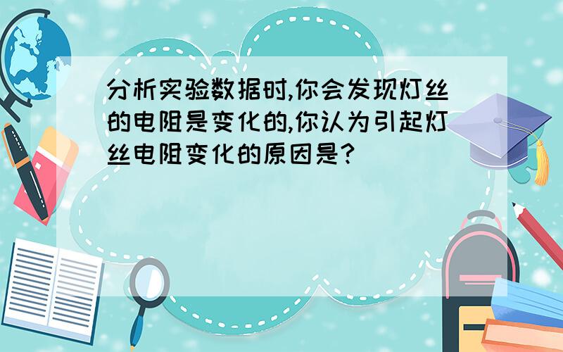 分析实验数据时,你会发现灯丝的电阻是变化的,你认为引起灯丝电阻变化的原因是?