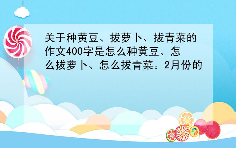 关于种黄豆、拔萝卜、拔青菜的作文400字是怎么种黄豆、怎么拔萝卜、怎么拔青菜。2月份的