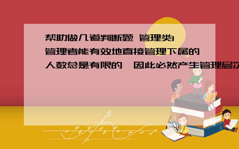 帮助做几道判断题 管理类1、管理者能有效地直接管理下属的人数总是有限的,因此必然产生管理层次.（  ）2、只有当变革导致其自身的权益和地位的下降,才会引起人们的反对.（  ）3、管理