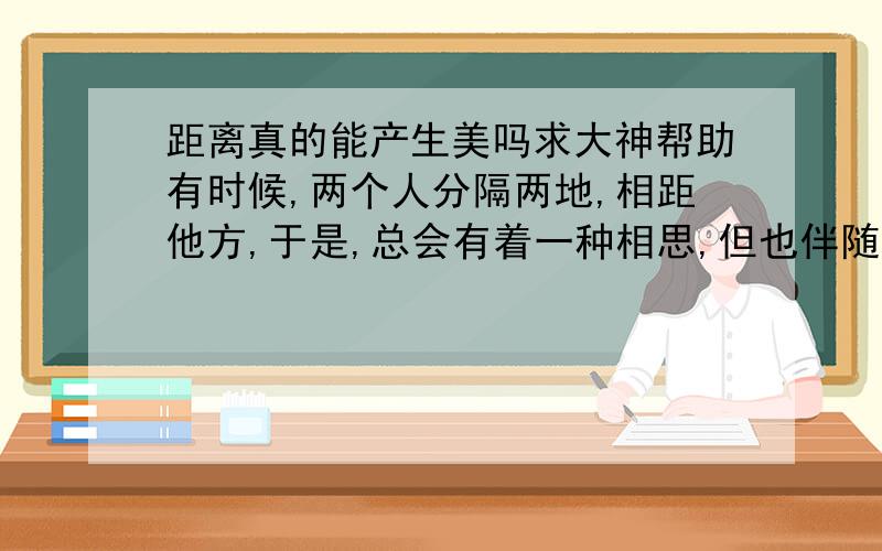 距离真的能产生美吗求大神帮助有时候,两个人分隔两地,相距他方,于是,总会有着一种相思,但也伴随着一种闲愁,距离,它始终的产生美吗?