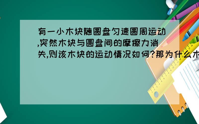 有一小木块随圆盘匀速圆周运动,突然木块与圆盘间的摩擦力消失,则该木块的运动情况如何?那为什么木块原来收到的合力（静摩擦）方向会指向圆心，而失去摩擦后不做离心运动？