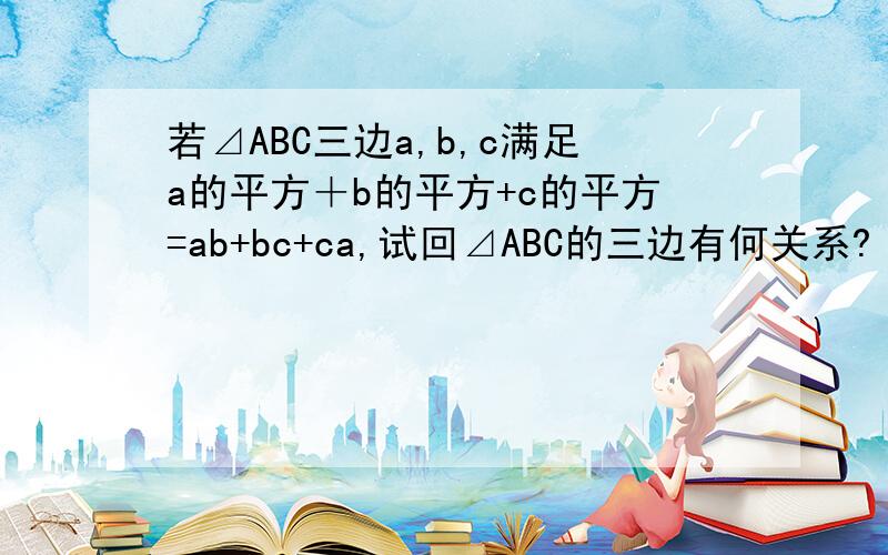 若⊿ABC三边a,b,c满足a的平方＋b的平方+c的平方=ab+bc+ca,试回⊿ABC的三边有何关系?