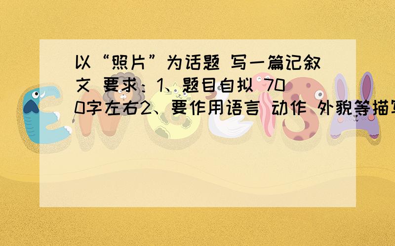 以“照片”为话题 写一篇记叙文 要求：1、题目自拟 700字左右2、要作用语言 动作 外貌等描写方法 通过细节描写来刻画人物的性格特点不管用什么渠道获得都无所谓快.