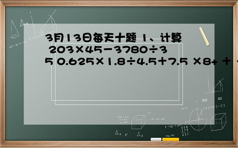 3月13日每天十题 1、计算 203×45－3780÷35 0.625×1.8÷4.5＋7.5 ×8+ ＋ ÷( － ) ×[ ÷（ + ）] 8.543月13日每天十题1、计算203×45－3780÷35 0.625×1.8÷4.5＋7.5 ×8+ ＋ ÷( － ) ×[ ÷（ + ）] 8.54－4.32－3.68＋1.462