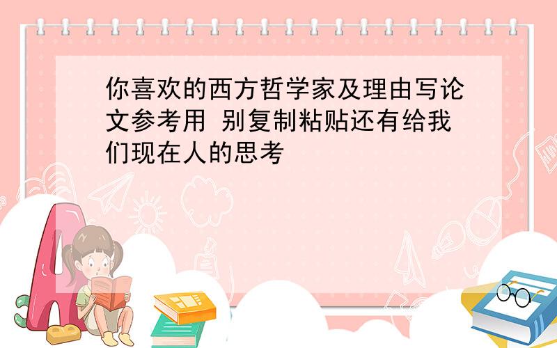 你喜欢的西方哲学家及理由写论文参考用 别复制粘贴还有给我们现在人的思考