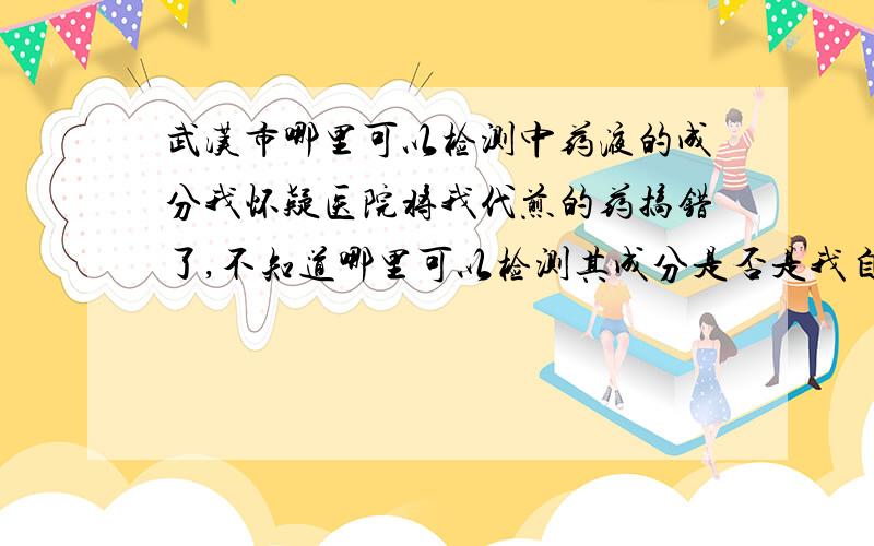 武汉市哪里可以检测中药液的成分我怀疑医院将我代煎的药搞错了,不知道哪里可以检测其成分是否是我自己的药方煎成的药液.