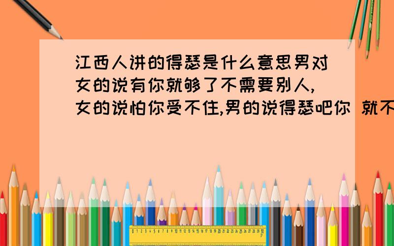 江西人讲的得瑟是什么意思男对女的说有你就够了不需要别人,女的说怕你受不住,男的说得瑟吧你 就不大理人了 啥意思哦他还发一个图片  一女抱一颗大大心   还说 老头受的住诱惑似的 最