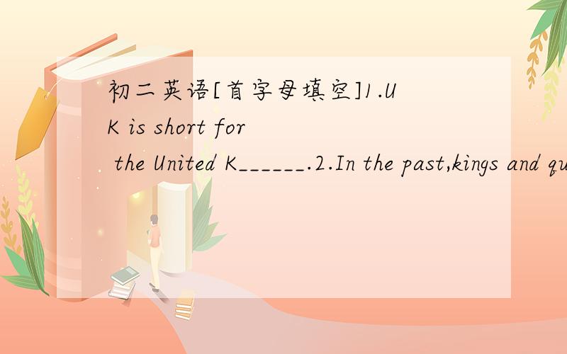 初二英语[首字母填空]1.UK is short for the United K______.2.In the past,kings and queens lived in the p______.3.The box of apples weighs about 20 k________.4.There are some o_______ on the roof of the room.What are they?5.-What did the captai