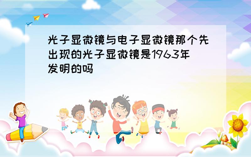 光子显微镜与电子显微镜那个先出现的光子显微镜是1963年发明的吗