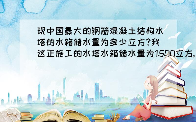 现中国最大的钢筋混凝土结构水塔的水箱储水量为多少立方?我这正施工的水塔水箱储水量为1500立方,水塔总高58m,想知道我们国家最大的水塔储水量,看是否可以申报省、市工程奖项?