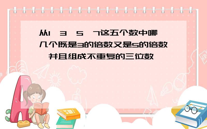 从1,3,5,7这五个数中哪几个既是3的倍数又是5的倍数,并且组成不重复的三位数