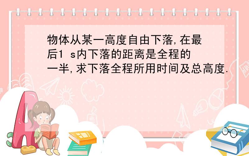 物体从某一高度自由下落,在最后1 s内下落的距离是全程的一半,求下落全程所用时间及总高度.