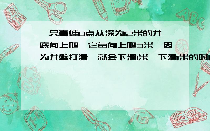 一只青蛙8点从深为12米的井底向上爬,它每向上爬3米,因为井壁打滑,就会下滑1米,下滑1米的时间是向上爬3米所用时间的三分之一．8点17分时,青蛙第2次爬至离井口3米之处,那么青蛙从井底爬到