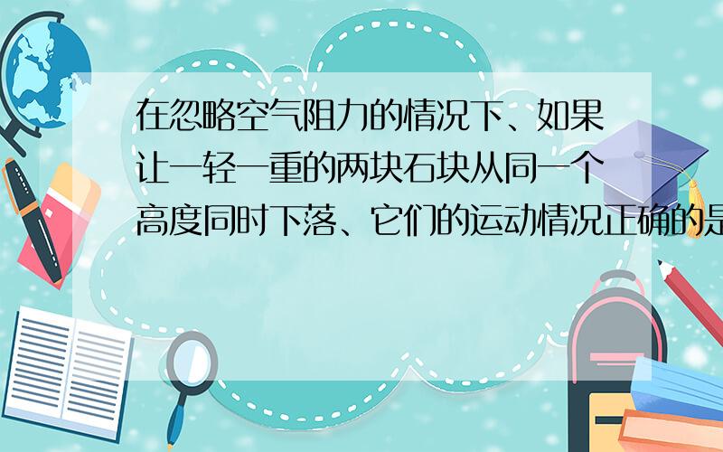 在忽略空气阻力的情况下、如果让一轻一重的两块石块从同一个高度同时下落、它们的运动情况正确的是 A.重在忽略空气阻力的情况下、如果让一轻一重的两块石块从同一个高度同时下落、