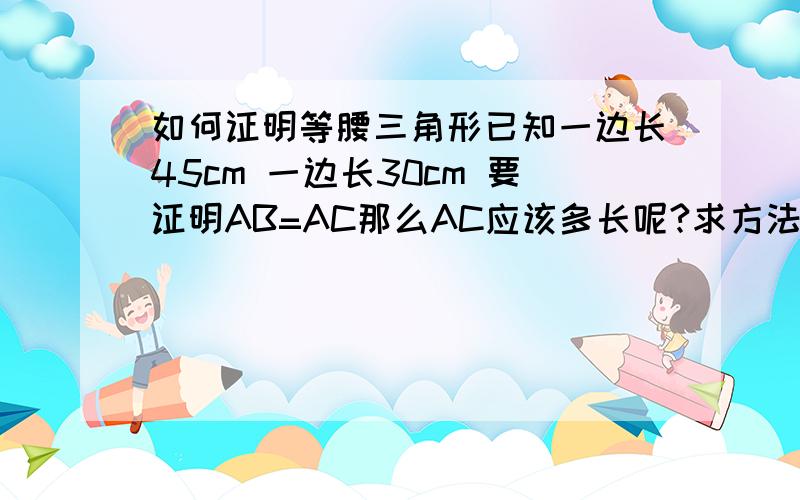 如何证明等腰三角形已知一边长45cm 一边长30cm 要证明AB=AC那么AC应该多长呢?求方法,感激