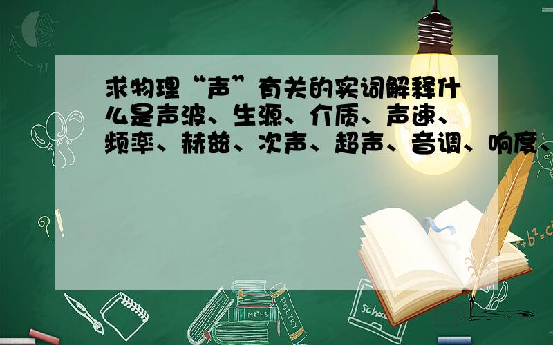 求物理“声”有关的实词解释什么是声波、生源、介质、声速、频率、赫兹、次声、超声、音调、响度、音色、乐音、回响、混响、共鸣、噪音、、、、、、、、求这几个词的解释、、、、