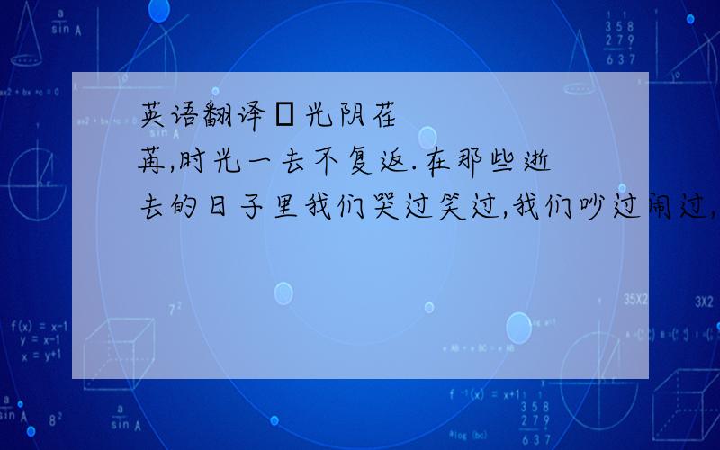 英语翻译•光阴荏苒,时光一去不复返.在那些逝去的日子里我们哭过笑过,我们吵过闹过,但,这些丝毫没有影响我们的快乐.看着它们逐渐的远去,渐渐在记忆中斑驳……终于明白,我们的青春