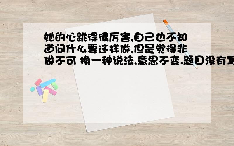 她的心跳得很厉害,自己也不知道问什么要这样做,但是觉得非做不可 换一种说法,意思不变.题目没有写明换成哪种句式.