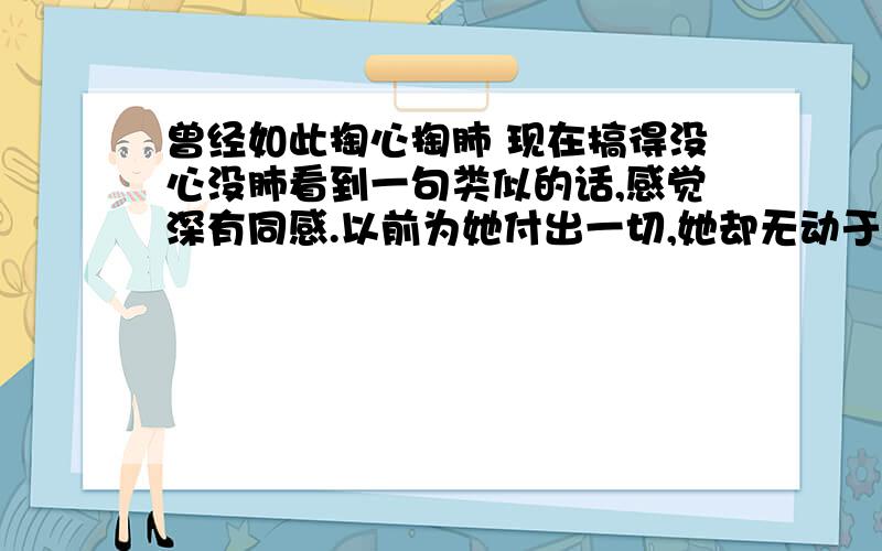 曾经如此掏心掏肺 现在搞得没心没肺看到一句类似的话,感觉深有同感.以前为她付出一切,她却无动于衷,现在根本不把我当回事,我真的恨死这种人,都大半年了,不知道是不是我真的变得没心