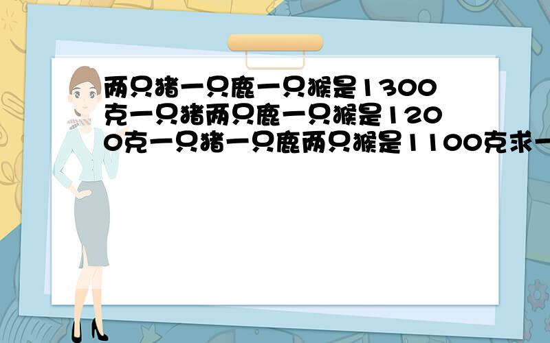 两只猪一只鹿一只猴是1300克一只猪两只鹿一只猴是1200克一只猪一只鹿两只猴是1100克求一只猪鹿猴各多少克?