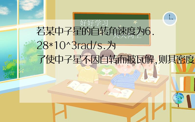 若某中子星的自转角速度为6.28*10^3rad/s.为了使中子星不因自转而被瓦解,则其密度至少应为多大?(假设中子星是通过中子间的万有引力结合成球状星体.)5*10^17kg/m^3我的答案是1.41*10^17kg/m^3