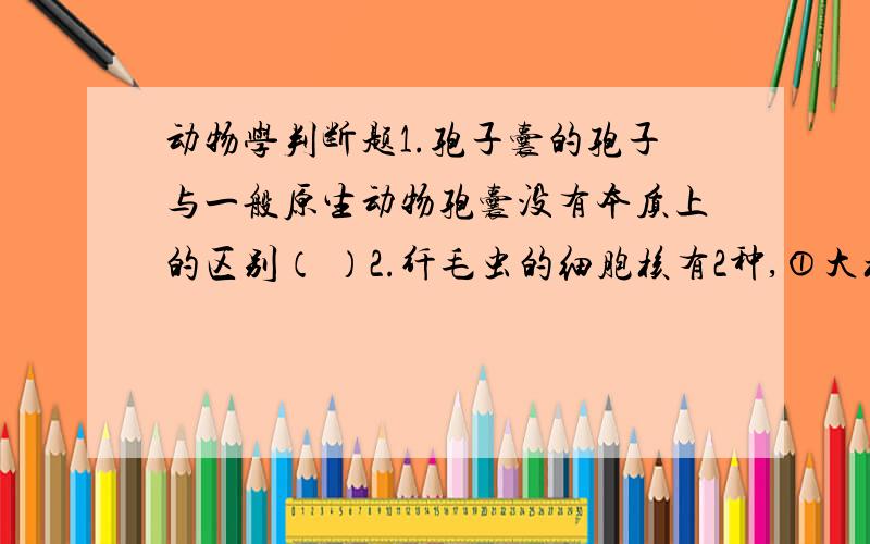 动物学判断题1.孢子囊的孢子与一般原生动物孢囊没有本质上的区别（ ）2.纤毛虫的细胞核有2种,①大核—营养核；②小核—生殖核（ ）3.眼虫有光时光合自养,无光时进行渗透营养,所以不会