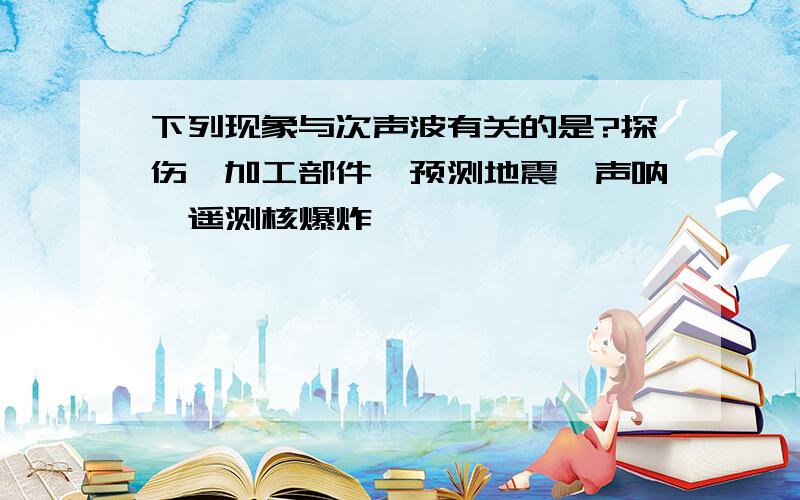 下列现象与次声波有关的是?探伤、加工部件、预测地震、声呐、遥测核爆炸