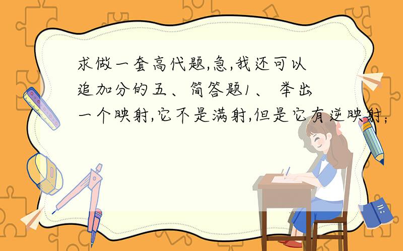 求做一套高代题,急,我还可以追加分的五、简答题1、 举出一个映射,它不是满射,但是它有逆映射；举出一个映射,它不是单射,但是它有逆映射.2、 数环与数域有什么区别?3、 试举出两个不是