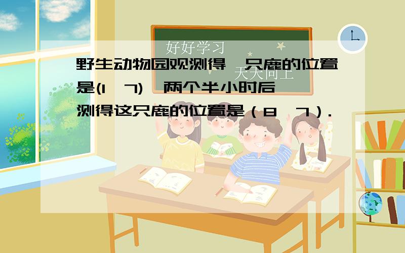 野生动物园观测得一只鹿的位置是(1,7),两个半小时后,测得这只鹿的位置是（8,7）.