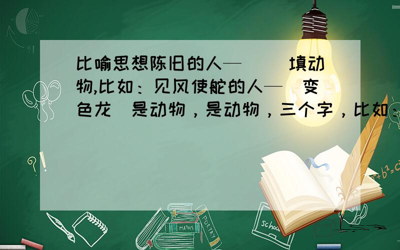 比喻思想陈旧的人—（ ）填动物,比如：见风使舵的人—（变色龙）是动物，是动物，三个字，比如：见风使舵的人—（变色龙）