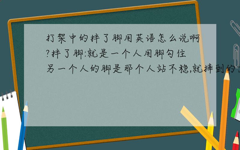 打架中的拌了脚用英语怎么说啊?拌了脚:就是一个人用脚勾住另一个人的脚是那个人站不稳,就摔到的意思.用英文怎么样简练的描述?