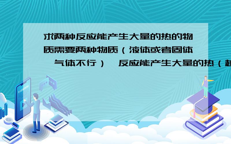 求两种反应能产生大量的热的物质需要两种物质（液体或者固体,气体不行）,反应能产生大量的热（越多越好）,且不产生气体,当然,物质如果价格低廉最好.