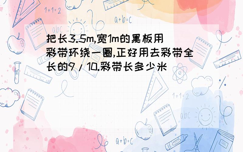 把长3.5m,宽1m的黑板用彩带环绕一圈,正好用去彩带全长的9/10.彩带长多少米