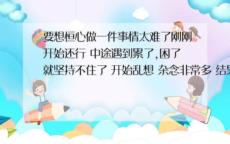 要想恒心做一件事情太难了刚刚开始还行 中途遇到累了,困了就坚持不住了 开始乱想 杂念非常多 结果到现在一事无成 .我觉的在这个世界上成就点事情实在太难了因为我门杂念太多了 没办