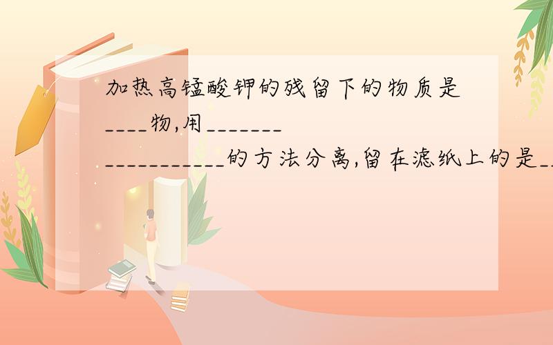 加热高锰酸钾的残留下的物质是____物,用__________________的方法分离,留在滤纸上的是______.