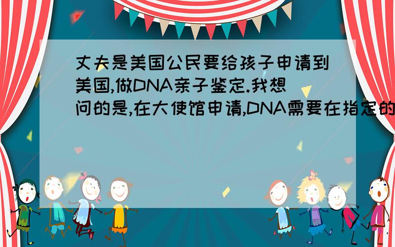 丈夫是美国公民要给孩子申请到美国,做DNA亲子鉴定.我想问的是,在大使馆申请,DNA需要在指定的地方去做 吗?在北京申请,要指定的医院吗?需要多长时间,和费用.