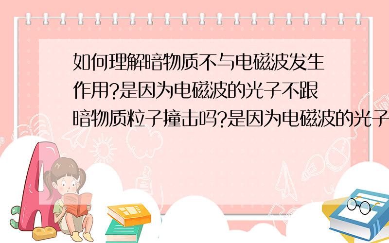 如何理解暗物质不与电磁波发生作用?是因为电磁波的光子不跟暗物质粒子撞击吗?是因为电磁波的光子不跟暗物质粒子撞击吗?是不是只有暗物质粒子的直径小于光子直径才会产生这个效应?