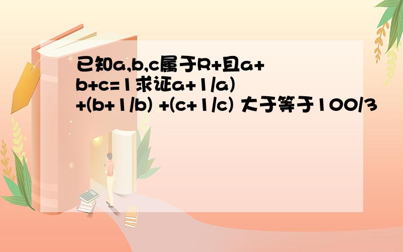 已知a,b,c属于R+且a+b+c=1求证a+1/a) +(b+1/b) +(c+1/c) 大于等于100/3