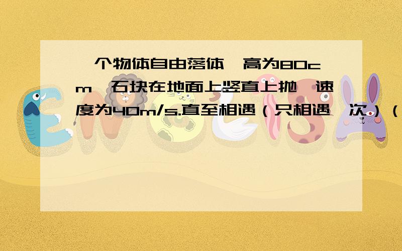 一个物体自由落体,高为80cm,石块在地面上竖直上抛,速度为40m/s.直至相遇（只相遇一次）（1）求相遇第一次（2）求相遇时石块与物体离地的高度当然是的 还有第一题是求时间