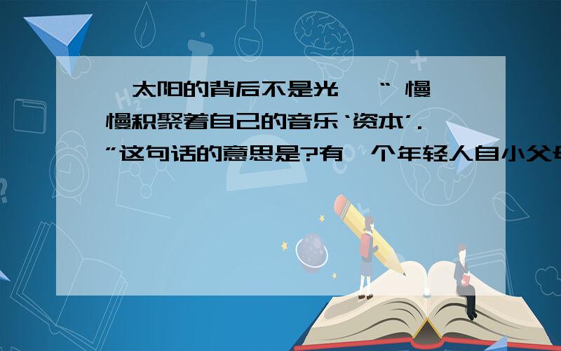 《太阳的背后不是光》 “ 慢慢积聚着自己的音乐‘资本’.”这句话的意思是?有一个年轻人自小父母离异,在母亲含辛茹苦的抚养下长大.年轻人对音乐情有独钟,表现出了惊人的天赋.望子成