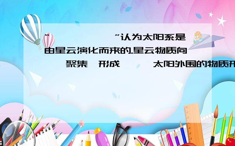 “——————”认为太阳系是由星云演化而来的.星云物质向——聚集,形成——,太阳外围的物质形成了—“——————”认为太阳系是由星云演化而来的。星云物质向——聚集，形成—