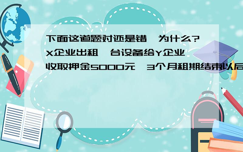 下面这道题对还是错,为什么?X企业出租一台设备给Y企业,收取押金5000元,3个月租期结束以后,Y企业对设备保管不力,X企业扣除押金的50%作为罚款,其余押金退还给Y企业.此项业务中,其他应付款减