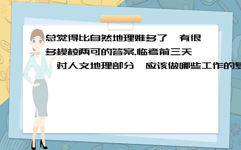 总觉得比自然地理难多了,有很多模棱两可的答案.临考前三天,对人文地理部分,应该做哪些工作的复习呢?