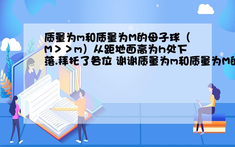 质量为m和质量为M的母子球（M＞＞m）从距地面高为h处下落.拜托了各位 谢谢质量为m和质量为M的母子球（M＞＞m）从距地面高为h处下落. 证明：小球从大球上反弹的最大高度为 Hmax=9h